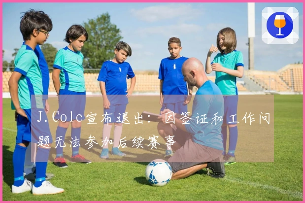 J.Cole宣布退出：因签证和工作问题无法参加后续赛事