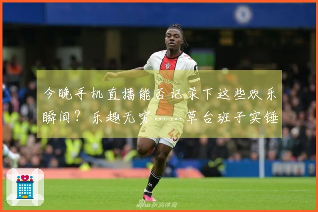 今晚手机直播能否记录下这些欢乐瞬间？乐趣无穷……草台班子实锤哈哈哈