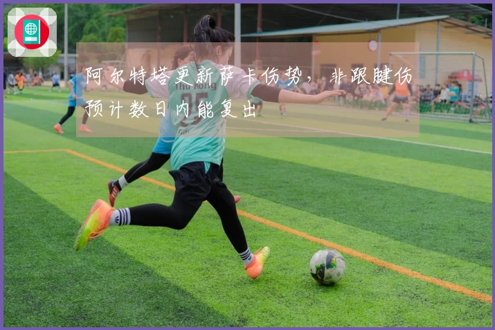 阿尔特塔更新萨卡伤势，非跟腱伤预计数日内能复出