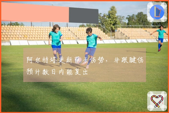 阿尔特塔更新萨卡伤势，非跟腱伤预计数日内能复出