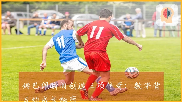 姆巴佩瞬间创造三项传奇：数字背后的成长秘密