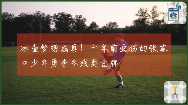 冰壶梦想成真！十年前受伤的张家口少年勇夺冬残奥金牌