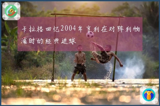 卡拉格回忆2004年亨利在对阵利物浦时的经典进球