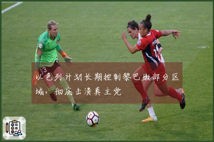 以色列计划长期控制黎巴嫩部分区域，彻底击溃真主党