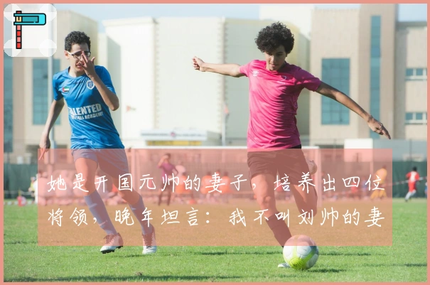 她是开国元帅的妻子，培养出四位将领，晚年坦言：我不叫刘帅的妻子