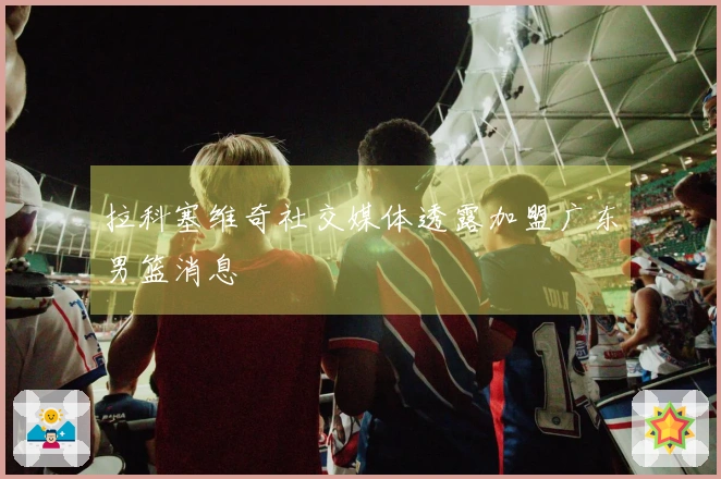 拉科塞维奇社交媒体透露加盟广东男篮消息