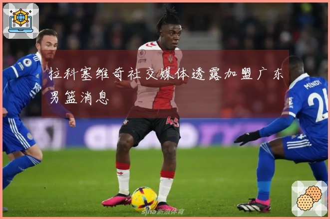 拉科塞维奇社交媒体透露加盟广东男篮消息