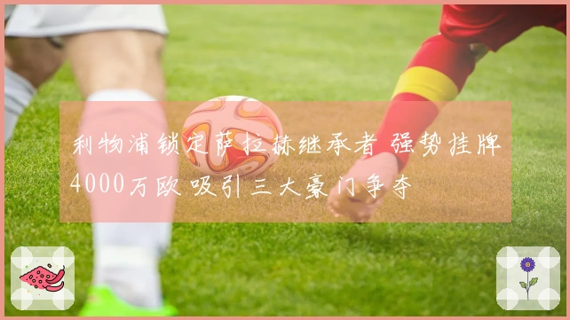 利物浦锁定萨拉赫继承者 强势挂牌4000万欧 吸引三大豪门争夺