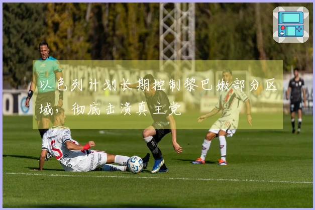 以色列计划长期控制黎巴嫩部分区域，彻底击溃真主党