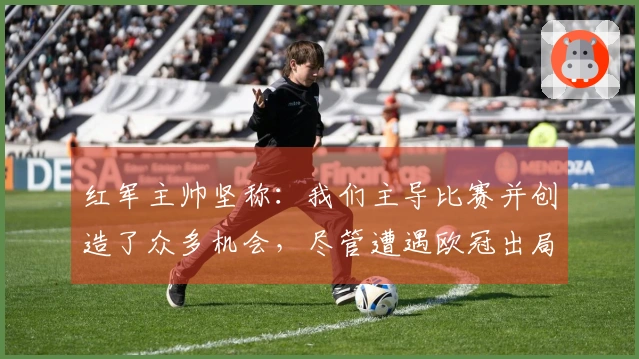 红军主帅坚称：我们主导比赛并创造了众多机会，尽管遭遇欧冠出局！